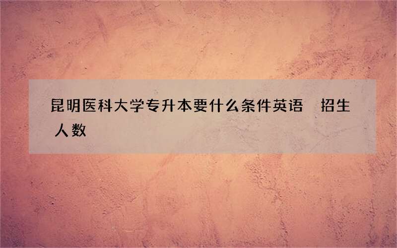 昆明医科大学专升本要什么条件英语 招生人数